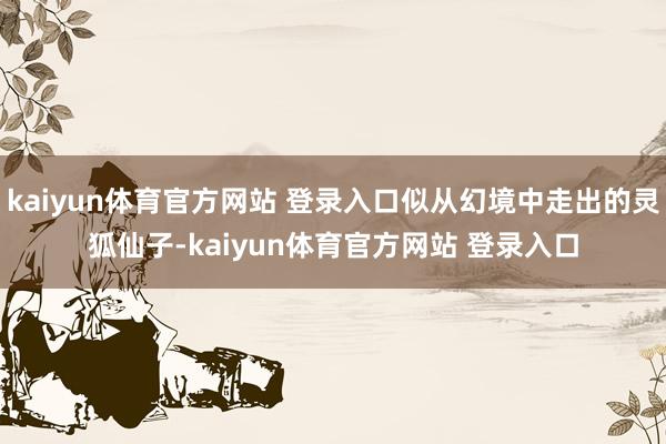 kaiyun体育官方网站 登录入口似从幻境中走出的灵狐仙子-kaiyun体育官方网站 登录入口
