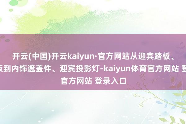 开云(中国)开云kaiyun·官方网站从迎宾踏板、B柱饰板到内饰遮盖件、迎宾投影灯-kaiyun体育官方网站 登录入口