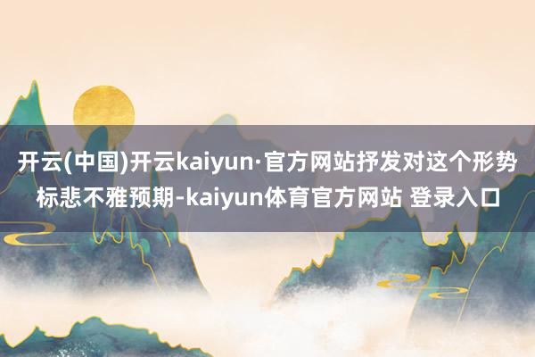开云(中国)开云kaiyun·官方网站抒发对这个形势标悲不雅预期-kaiyun体育官方网站 登录入口