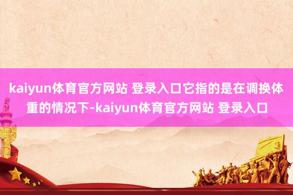 kaiyun体育官方网站 登录入口它指的是在调换体重的情况下-kaiyun体育官方网站 登录入口