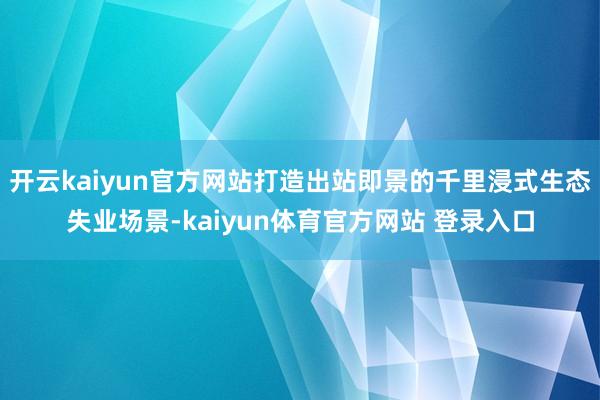 开云kaiyun官方网站打造出站即景的千里浸式生态失业场景-kaiyun体育官方网站 登录入口