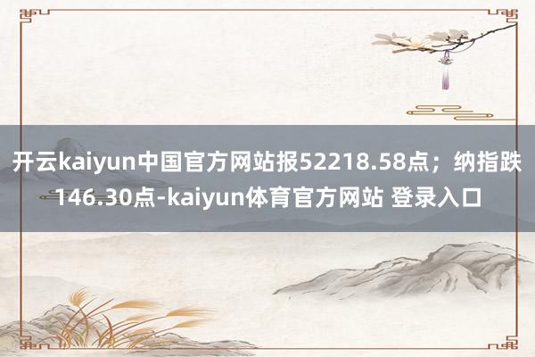 开云kaiyun中国官方网站报52218.58点；纳指跌146.30点-kaiyun体育官方网站 登录入口