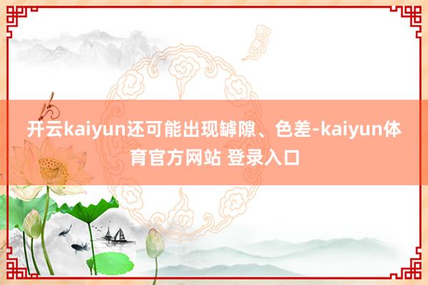 开云kaiyun还可能出现罅隙、色差-kaiyun体育官方网站 登录入口