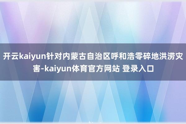 开云kaiyun针对内蒙古自治区呼和浩零碎地洪涝灾害-kaiyun体育官方网站 登录入口