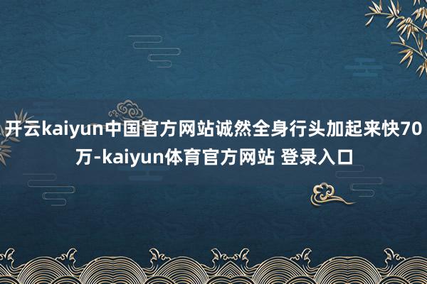 开云kaiyun中国官方网站诚然全身行头加起来快70万-kaiyun体育官方网站 登录入口