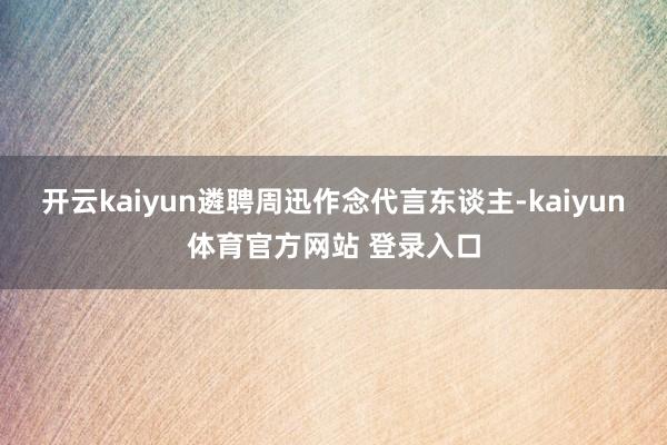 开云kaiyun遴聘周迅作念代言东谈主-kaiyun体育官方网站 登录入口