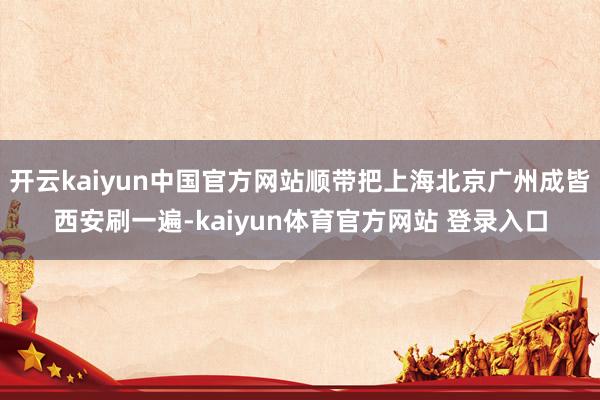 开云kaiyun中国官方网站顺带把上海北京广州成皆西安刷一遍-kaiyun体育官方网站 登录入口