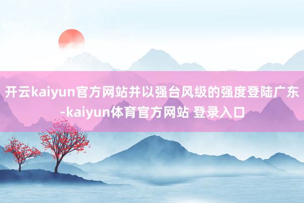 开云kaiyun官方网站并以强台风级的强度登陆广东-kaiyun体育官方网站 登录入口