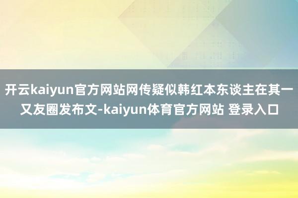 开云kaiyun官方网站网传疑似韩红本东谈主在其一又友圈发布文-kaiyun体育官方网站 登录入口