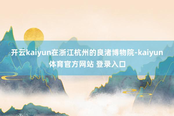 开云kaiyun在浙江杭州的良渚博物院-kaiyun体育官方网站 登录入口