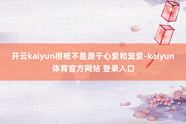 开云kaiyun根柢不是源于心爱和宠爱-kaiyun体育官方网站 登录入口
