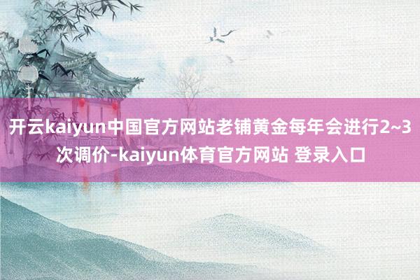 开云kaiyun中国官方网站老铺黄金每年会进行2~3次调价-kaiyun体育官方网站 登录入口