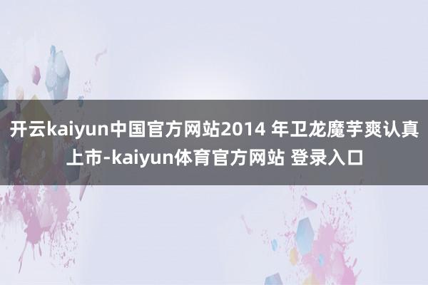 开云kaiyun中国官方网站2014 年卫龙魔芋爽认真上市-kaiyun体育官方网站 登录入口