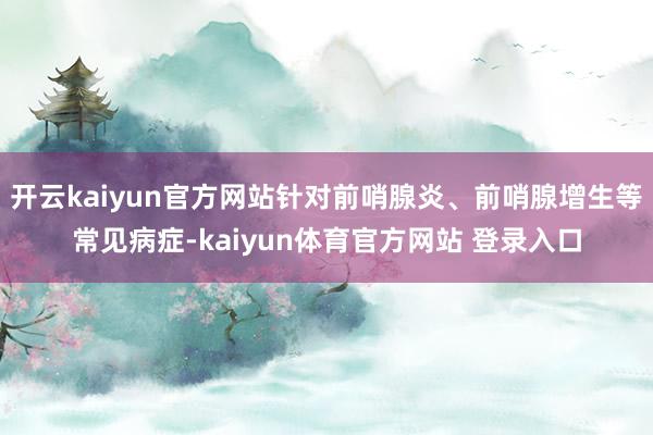 开云kaiyun官方网站针对前哨腺炎、前哨腺增生等常见病症-kaiyun体育官方网站 登录入口