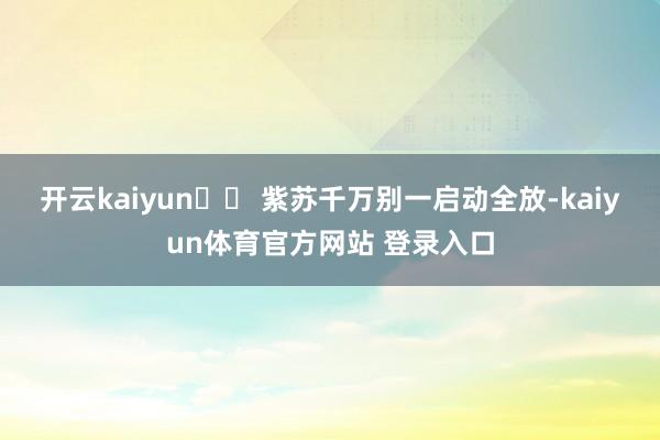 开云kaiyun⚠️ 紫苏千万别一启动全放-kaiyun体育官方网站 登录入口