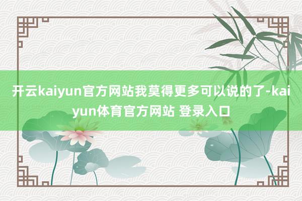 开云kaiyun官方网站我莫得更多可以说的了-kaiyun体育官方网站 登录入口