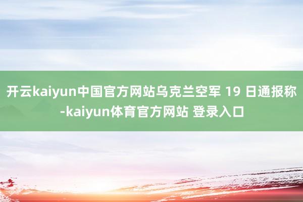 开云kaiyun中国官方网站乌克兰空军 19 日通报称-kaiyun体育官方网站 登录入口