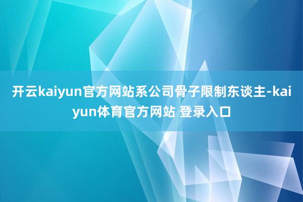 开云kaiyun官方网站系公司骨子限制东谈主-kaiyun体育官方网站 登录入口