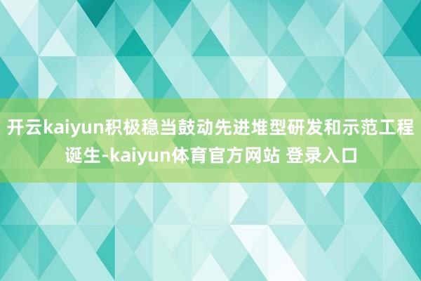开云kaiyun积极稳当鼓动先进堆型研发和示范工程诞生-kaiyun体育官方网站 登录入口