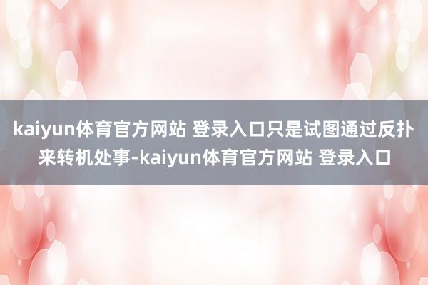 kaiyun体育官方网站 登录入口只是试图通过反扑来转机处事-kaiyun体育官方网站 登录入口
