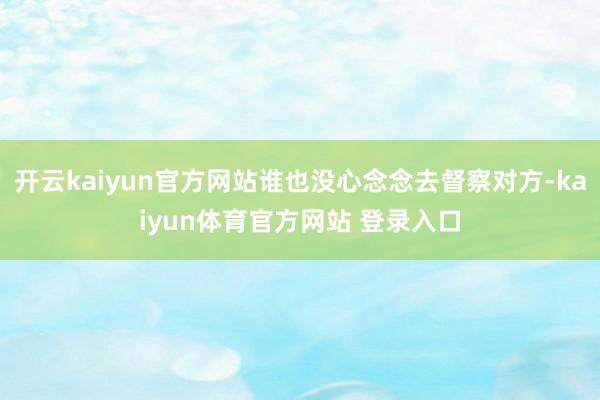 开云kaiyun官方网站谁也没心念念去督察对方-kaiyun体育官方网站 登录入口