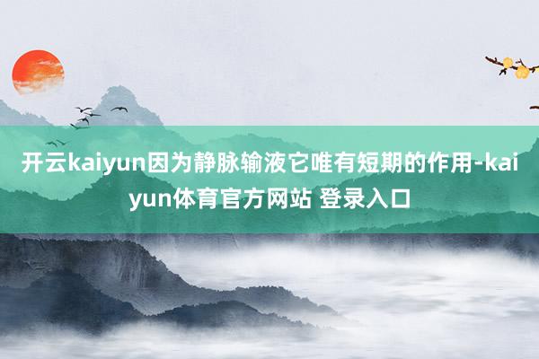 开云kaiyun因为静脉输液它唯有短期的作用-kaiyun体育官方网站 登录入口