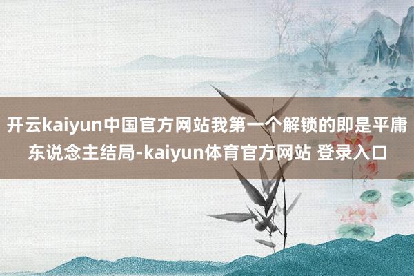 开云kaiyun中国官方网站我第一个解锁的即是平庸东说念主结局-kaiyun体育官方网站 登录入口