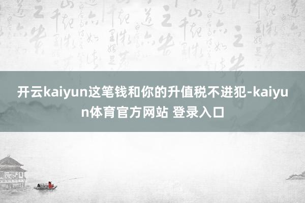 开云kaiyun这笔钱和你的升值税不进犯-kaiyun体育官方网站 登录入口