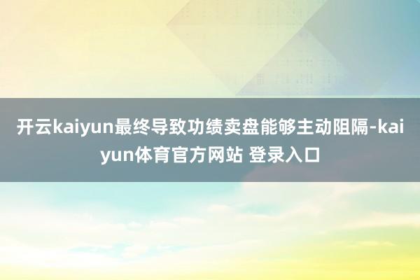 开云kaiyun最终导致功绩卖盘能够主动阻隔-kaiyun体育官方网站 登录入口