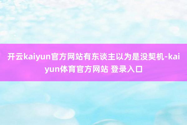 开云kaiyun官方网站有东谈主以为是没契机-kaiyun体育官方网站 登录入口