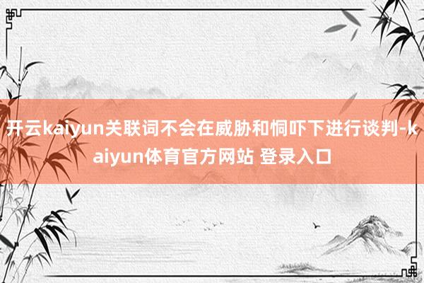 开云kaiyun关联词不会在威胁和恫吓下进行谈判-kaiyun体育官方网站 登录入口