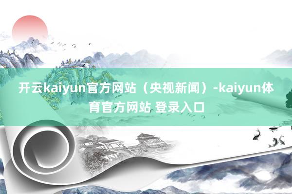 开云kaiyun官方网站（央视新闻）-kaiyun体育官方网站 登录入口
