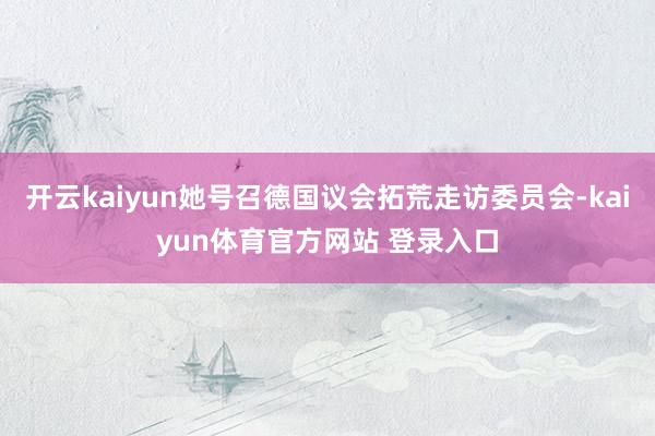 开云kaiyun她号召德国议会拓荒走访委员会-kaiyun体育官方网站 登录入口