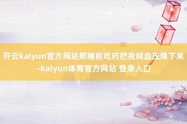 开云kaiyun官方网站那睡前吃药把夜间血压降下来-kaiyun体育官方网站 登录入口