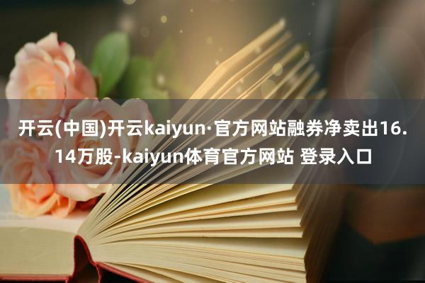 开云(中国)开云kaiyun·官方网站融券净卖出16.14万股-kaiyun体育官方网站 登录入口