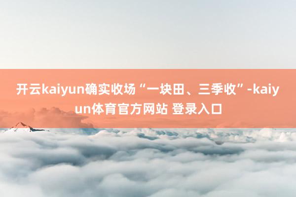 开云kaiyun确实收场“一块田、三季收”-kaiyun体育官方网站 登录入口
