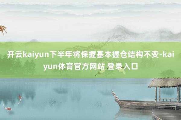 开云kaiyun下半年将保握基本握仓结构不变-kaiyun体育官方网站 登录入口