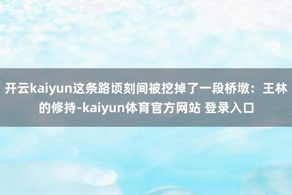 开云kaiyun这条路顷刻间被挖掉了一段桥墩：王林的修持-kaiyun体育官方网站 登录入口