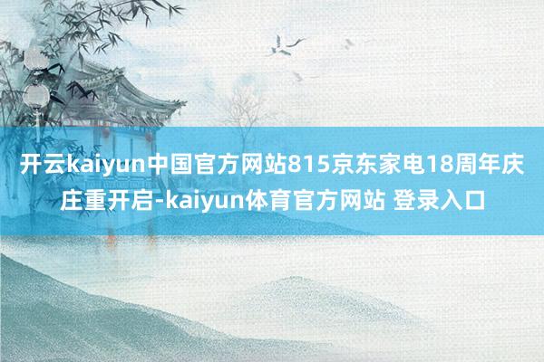 开云kaiyun中国官方网站815京东家电18周年庆庄重开启-kaiyun体育官方网站 登录入口