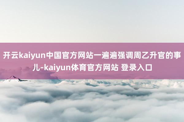 开云kaiyun中国官方网站一遍遍强调周乙升官的事儿-kaiyun体育官方网站 登录入口
