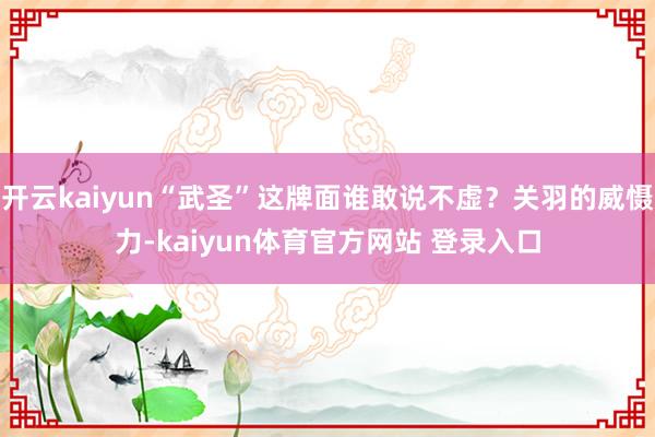开云kaiyun“武圣”这牌面谁敢说不虚？关羽的威慑力-kaiyun体育官方网站 登录入口