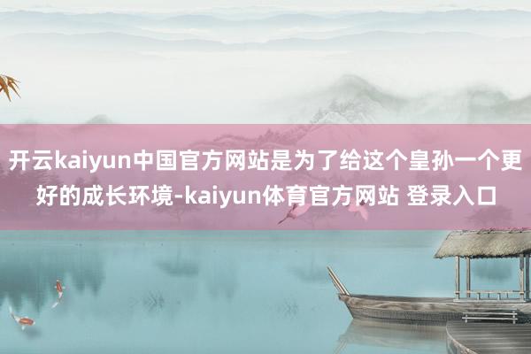 开云kaiyun中国官方网站是为了给这个皇孙一个更好的成长环境-kaiyun体育官方网站 登录入口