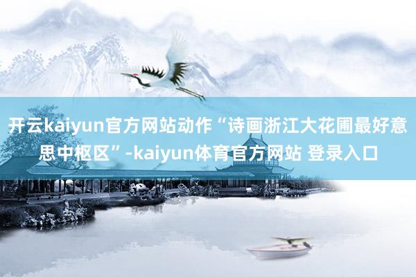 开云kaiyun官方网站动作“诗画浙江大花圃最好意思中枢区”-kaiyun体育官方网站 登录入口