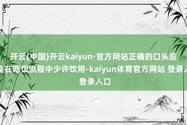 开云(中国)开云kaiyun·官方网站正确的口头应该是在吃饭流程中少许饮用-kaiyun体育官方网站 登录入口