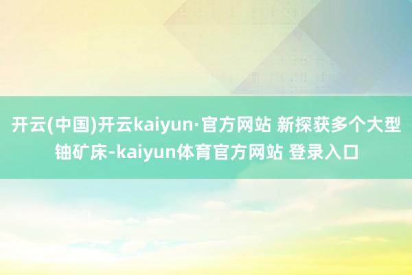 开云(中国)开云kaiyun·官方网站 新探获多个大型铀矿床-kaiyun体育官方网站 登录入口