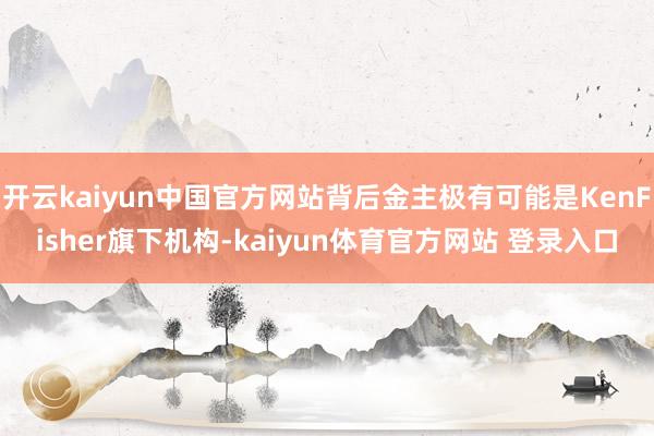 开云kaiyun中国官方网站背后金主极有可能是KenFisher旗下机构-kaiyun体育官方网站 登录入口